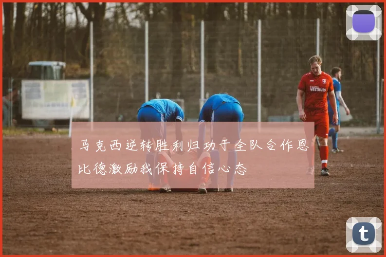 马克西逆转胜利归功于全队合作恩比德激励我保持自信心态