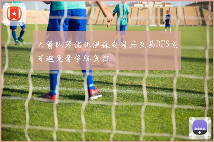 火箭队若优化伊森合同并交易DFS或可避免奢侈税负担
