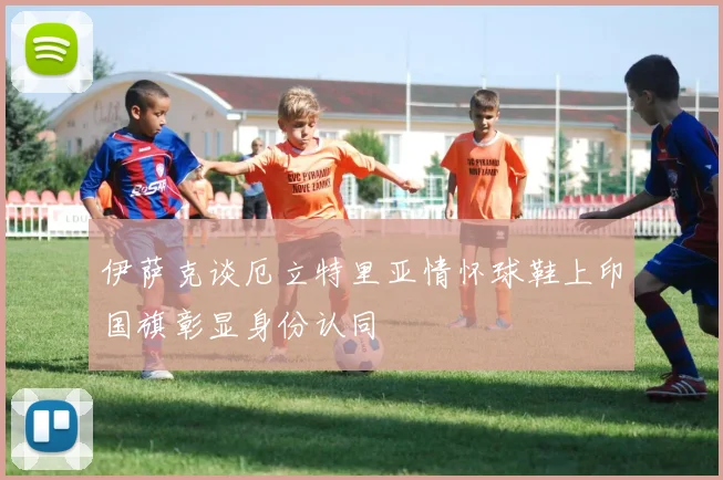 伊萨克谈厄立特里亚情怀球鞋上印国旗彰显身份认同