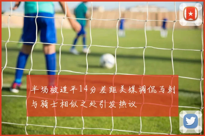 半场被追平14分差距美媒调侃马刺与骑士相似之处引发热议