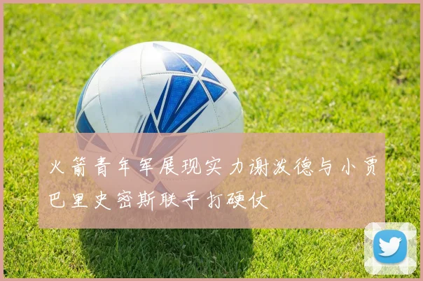 火箭青年军展现实力谢泼德与小贾巴里史密斯联手打硬仗