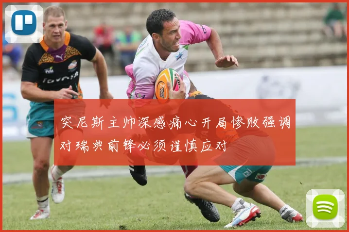 突尼斯主帅深感痛心开局惨败强调对瑞典前锋必须谨慎应对