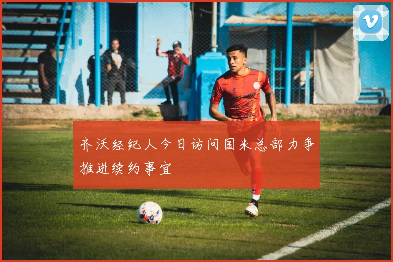 齐沃经纪人今日访问国米总部力争推进续约事宜