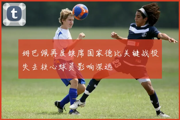 姆巴佩再度缺席国家德比关键战役失去核心球员影响深远
