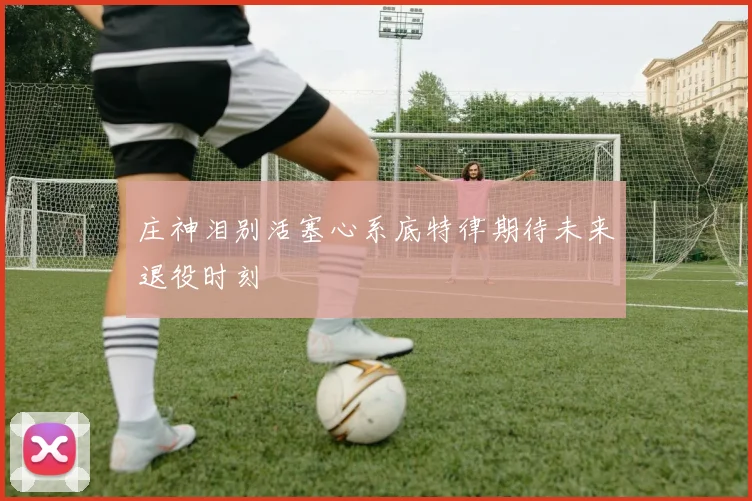 庄神泪别活塞心系底特律期待未来退役时刻
