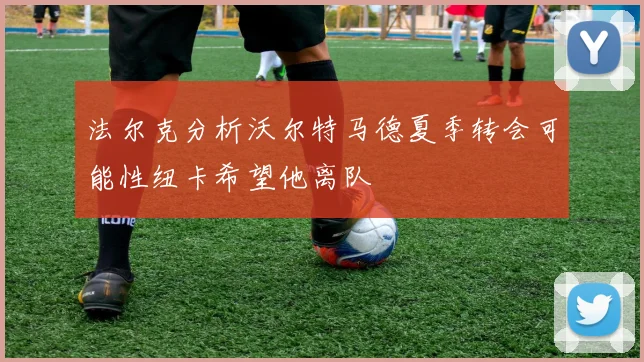 法尔克分析沃尔特马德夏季转会可能性纽卡希望他离队