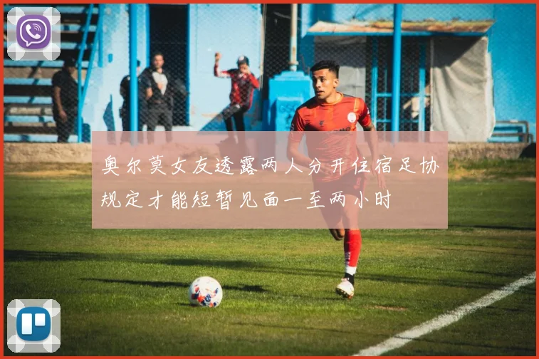 奥尔莫女友透露两人分开住宿足协规定才能短暂见面一至两小时