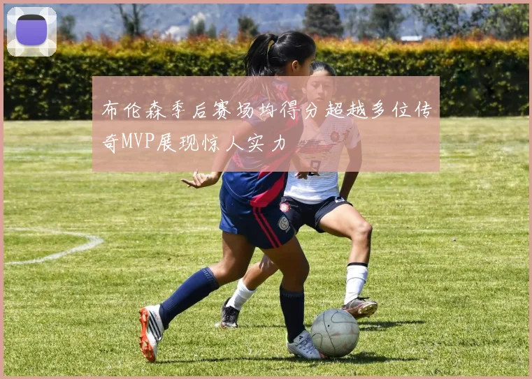 布伦森季后赛场均得分超越多位传奇MVP展现惊人实力
