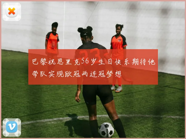 巴黎祝恩里克56岁生日快乐期待他带队实现欧冠两连冠梦想