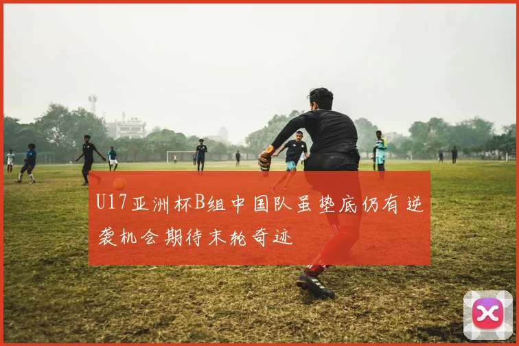 U17亚洲杯B组中国队虽垫底仍有逆袭机会期待末轮奇迹