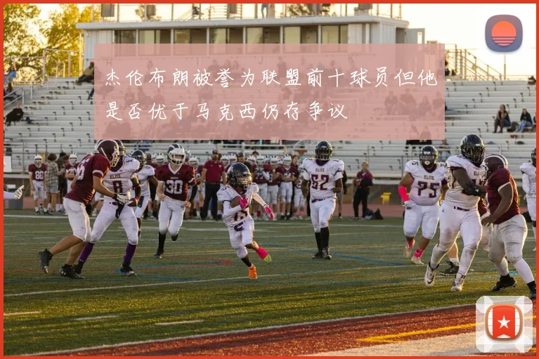 杰伦布朗被誉为联盟前十球员但他是否优于马克西仍存争议