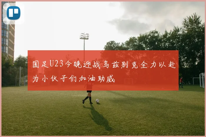 国足U23今晚迎战乌兹别克全力以赴为小伙子们加油助威