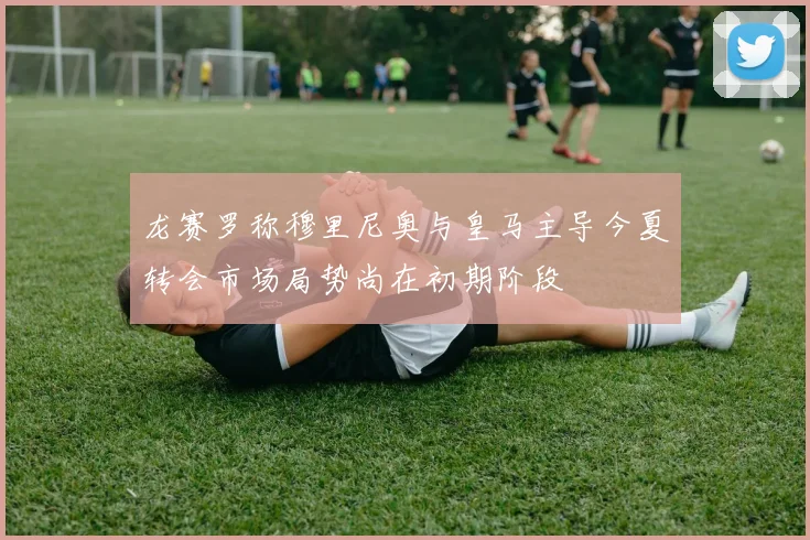 龙赛罗称穆里尼奥与皇马主导今夏转会市场局势尚在初期阶段