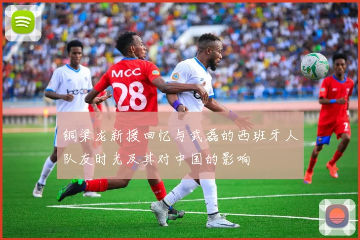 铜梁龙新援回忆与武磊的西班牙人队友时光及其对中国的影响