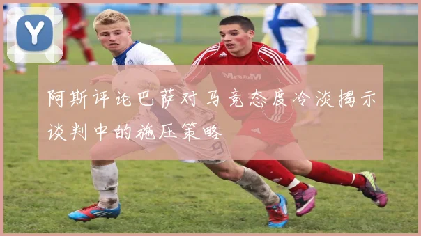 阿斯评论巴萨对马竞态度冷淡揭示谈判中的施压策略