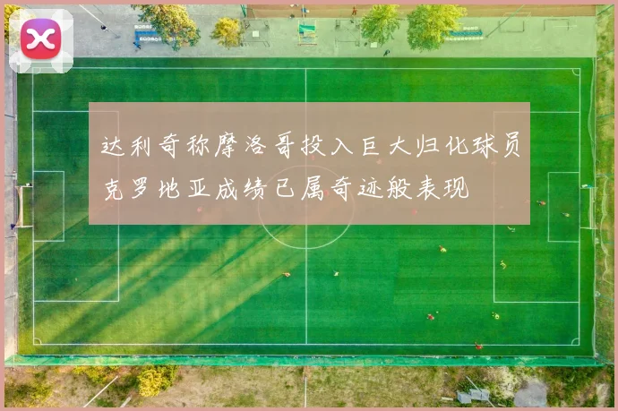 达利奇称摩洛哥投入巨大归化球员克罗地亚成绩已属奇迹般表现