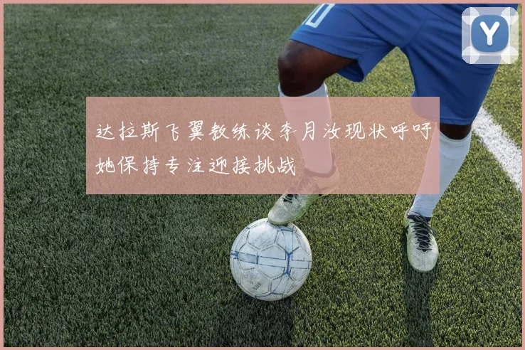 达拉斯飞翼教练谈李月汝现状呼吁她保持专注迎接挑战