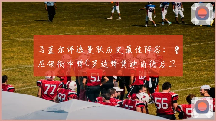 马奎尔评选曼联历史最佳阵容：鲁尼领衔中锋C罗边锋费迪南德后卫