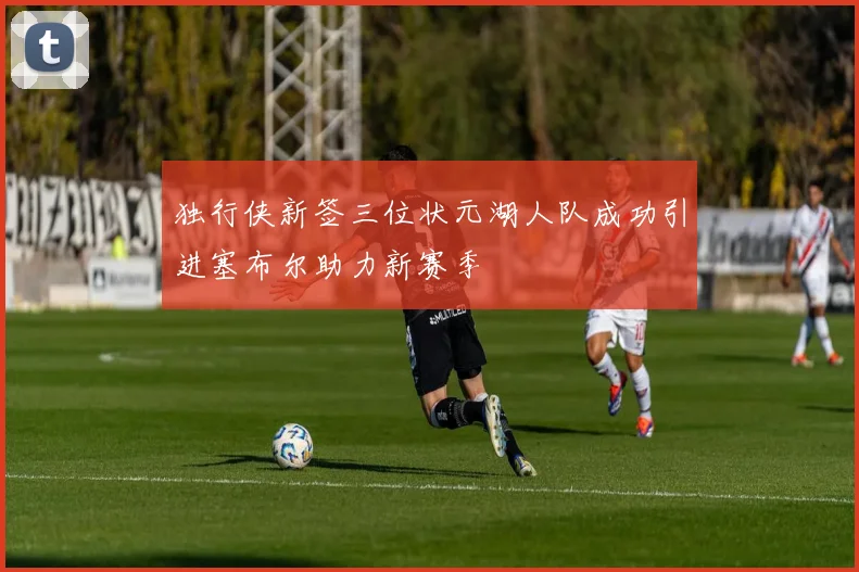 独行侠新签三位状元湖人队成功引进塞布尔助力新赛季